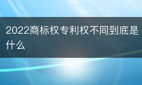 2022商标权专利权不同到底是什么