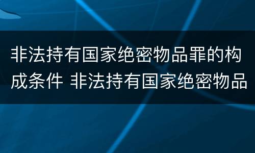 非法持有国家绝密物品罪的构成条件 非法持有国家绝密物品罪的构成条件包括