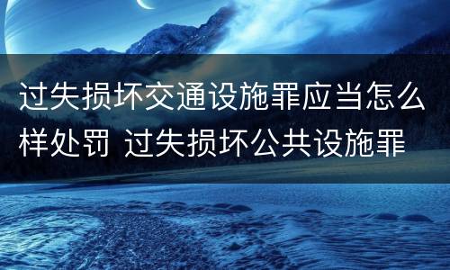 过失损坏交通设施罪应当怎么样处罚 过失损坏公共设施罪