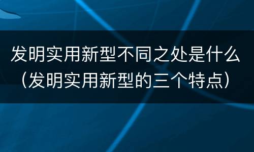 发明实用新型不同之处是什么（发明实用新型的三个特点）