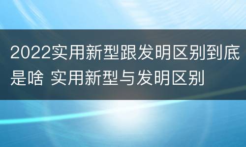 2022实用新型跟发明区别到底是啥 实用新型与发明区别