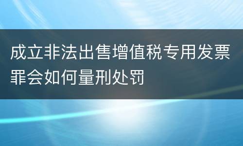 成立非法出售增值税专用发票罪会如何量刑处罚