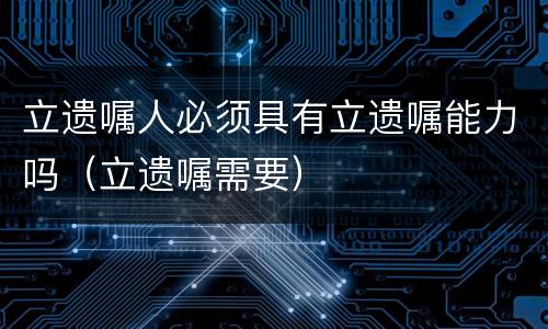 立遗嘱人必须具有立遗嘱能力吗（立遗嘱需要）