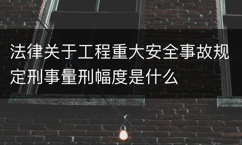 法律关于工程重大安全事故规定刑事量刑幅度是什么