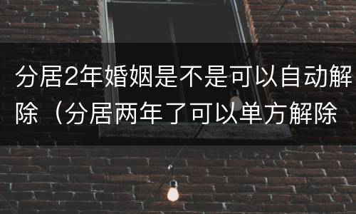 分居2年婚姻是不是可以自动解除（分居两年了可以单方解除婚姻）