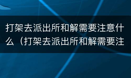 打架去派出所和解需要注意什么（打架去派出所和解需要注意什么事项）