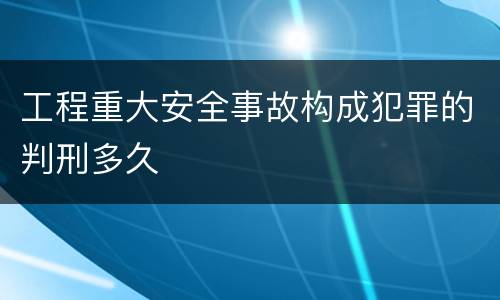 工程重大安全事故构成犯罪的判刑多久