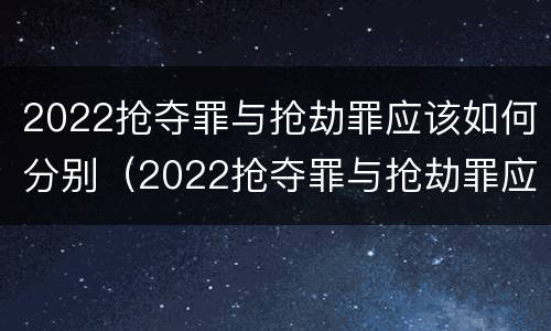 2022抢夺罪与抢劫罪应该如何分别（2022抢夺罪与抢劫罪应该如何分别认定）