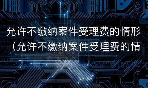 允许不缴纳案件受理费的情形（允许不缴纳案件受理费的情形是）