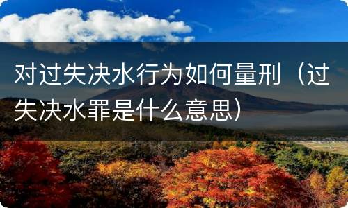 对过失决水行为如何量刑（过失决水罪是什么意思）