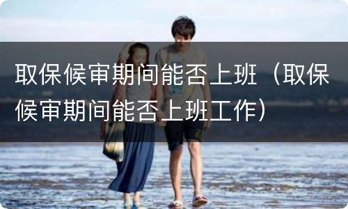 取保候审期间能否上班（取保候审期间能否上班工作）