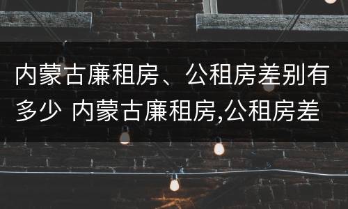 内蒙古廉租房、公租房差别有多少 内蒙古廉租房,公租房差别有多少年