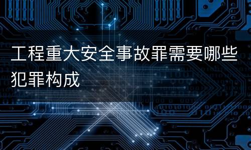 工程重大安全事故罪需要哪些犯罪构成