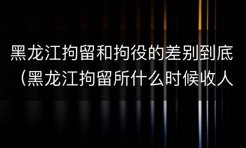 黑龙江拘留和拘役的差别到底（黑龙江拘留所什么时候收人）