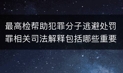 最高检帮助犯罪分子逃避处罚罪相关司法解释包括哪些重要内容