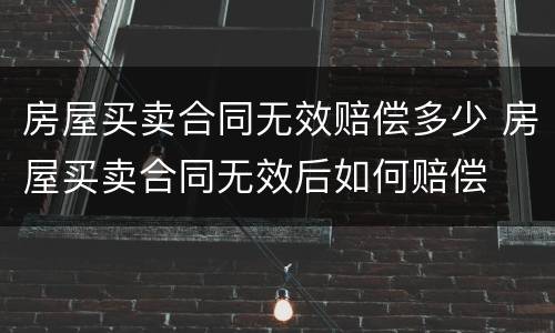 房屋买卖合同无效赔偿多少 房屋买卖合同无效后如何赔偿