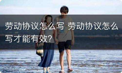 劳动协议怎么写 劳动协议怎么写才能有效?