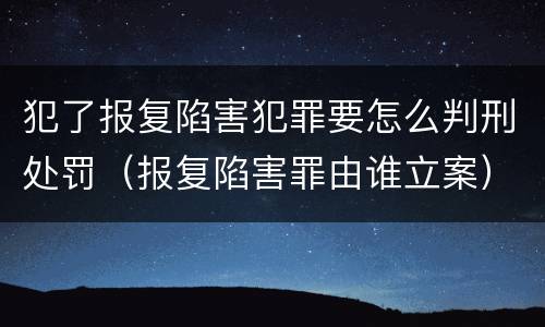 犯了报复陷害犯罪要怎么判刑处罚（报复陷害罪由谁立案）