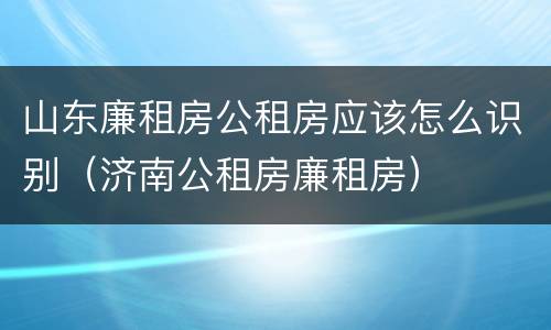 山东廉租房公租房应该怎么识别（济南公租房廉租房）