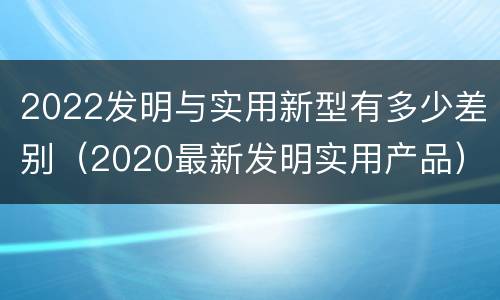 2022发明与实用新型有多少差别（2020最新发明实用产品）