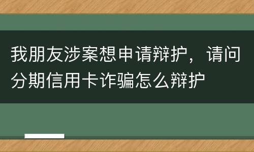 我朋友涉案想申请辩护，请问分期信用卡诈骗怎么辩护