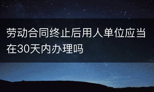 劳动合同终止后用人单位应当在30天内办理吗