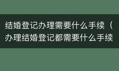 结婚登记办理需要什么手续（办理结婚登记都需要什么手续）