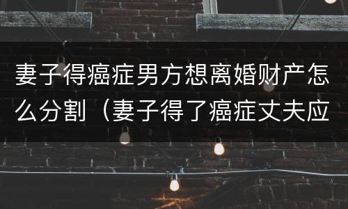 妻子得癌症男方想离婚财产怎么分割（妻子得了癌症丈夫应该怎么办）