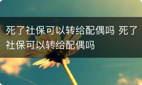 死了社保可以转给配偶吗 死了社保可以转给配偶吗