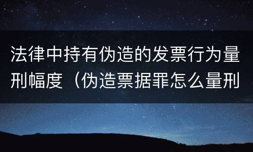 法律中持有伪造的发票行为量刑幅度（伪造票据罪怎么量刑?）