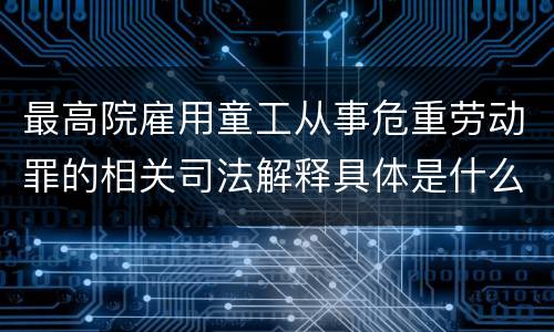 最高院雇用童工从事危重劳动罪的相关司法解释具体是什么重要内容