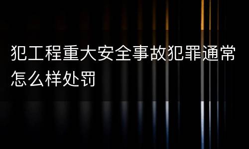 犯工程重大安全事故犯罪通常怎么样处罚