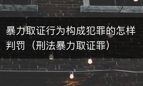 暴力取证行为构成犯罪的怎样判罚（刑法暴力取证罪）