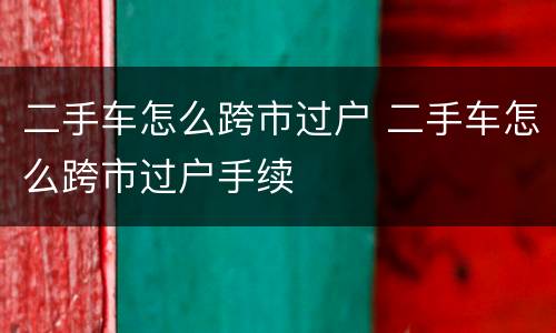 二手车怎么跨市过户 二手车怎么跨市过户手续