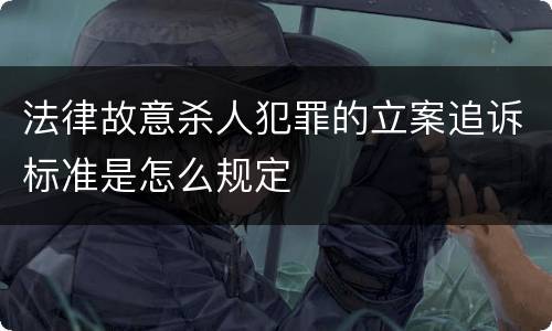 法律故意杀人犯罪的立案追诉标准是怎么规定