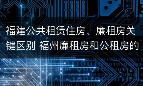 福建公共租赁住房、廉租房关键区别 福州廉租房和公租房的区别