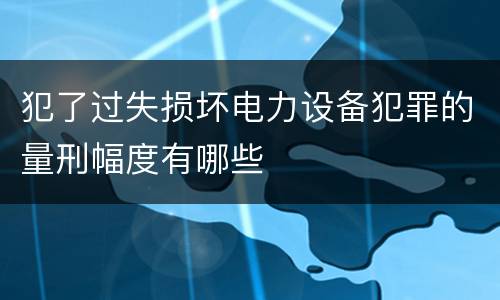 犯了过失损坏电力设备犯罪的量刑幅度有哪些