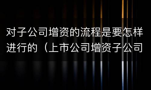 对子公司增资的流程是要怎样进行的（上市公司增资子公司流程）