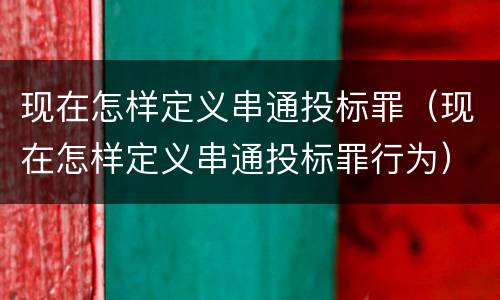 现在怎样定义串通投标罪（现在怎样定义串通投标罪行为）