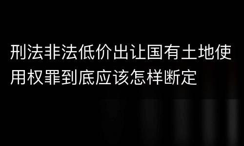 刑法非法低价出让国有土地使用权罪到底应该怎样断定