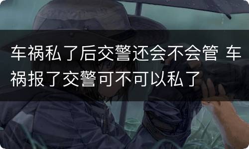 车祸私了后交警还会不会管 车祸报了交警可不可以私了