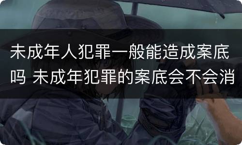 未成年人犯罪一般能造成案底吗 未成年犯罪的案底会不会消掉