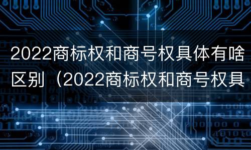 2022商标权和商号权具体有啥区别（2022商标权和商号权具体有啥区别呢）