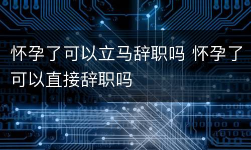 怀孕了可以立马辞职吗 怀孕了可以直接辞职吗