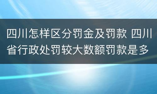 四川怎样区分罚金及罚款 四川省行政处罚较大数额罚款是多少