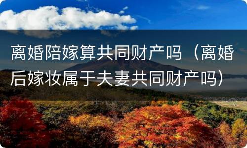 离婚陪嫁算共同财产吗（离婚后嫁妆属于夫妻共同财产吗）