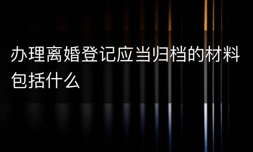 办理离婚登记应当归档的材料包括什么