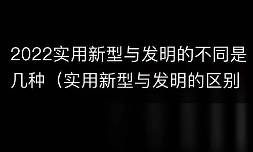2022实用新型与发明的不同是几种（实用新型与发明的区别有哪些）