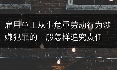 雇用童工从事危重劳动行为涉嫌犯罪的一般怎样追究责任