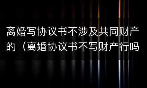 离婚写协议书不涉及共同财产的（离婚协议书不写财产行吗）